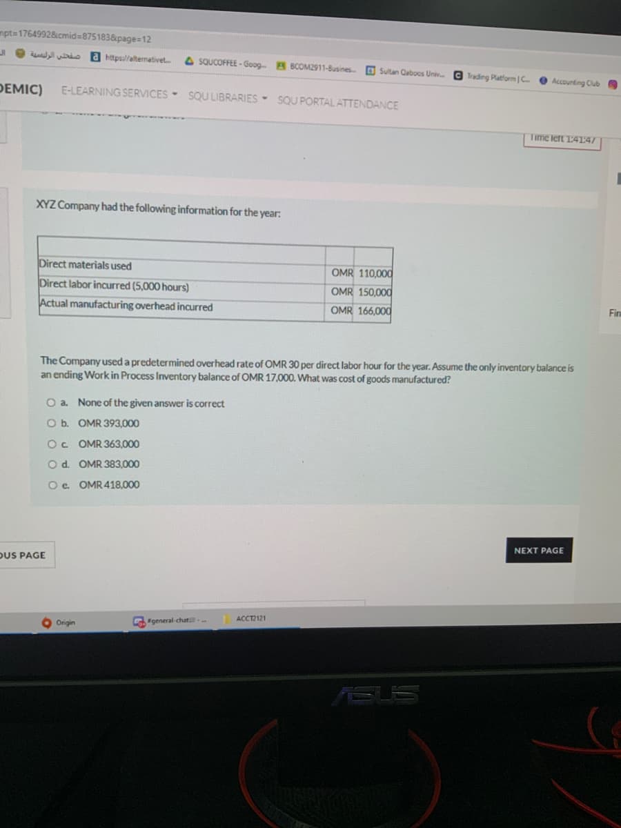 mpt=17649928cmid%3875183&page=12
a https:l/alternativet
4 SQUCOFFEE - Goog. B BCOM2911-Busines D Sultan Caboos Univ. G Trading Platform | C
Accounting Club
DEMIC)
E-LEARNING SERVICES- SQU LIBRARIES - SQU PORTAL ATTENDANCE
Time lert 14147
XYZ Company had the following information for the year:
Direct materials used
OMR 110.00d
Direct labor incurred (5,000 hours)
OMR 150,000
Actual manufacturing overhead incurred
OMR 166,000
Fin
The Company used a predetermined overhead rate of OMR 30 per direct labor hour for the year. Assume the only inventory balance is
an ending Work in Process Inventory balance of OMR 17,000. What was cost of goods manufactured?
O a. None of the given answer is correct
O b. OMR 393,000
Oc OMR 363,000
Od. OMR 383,000
O e. OMR418,000
NEXT PAGE
DUS PAGE
ACCT2121
Origin
G"general-chat.
ASUS
