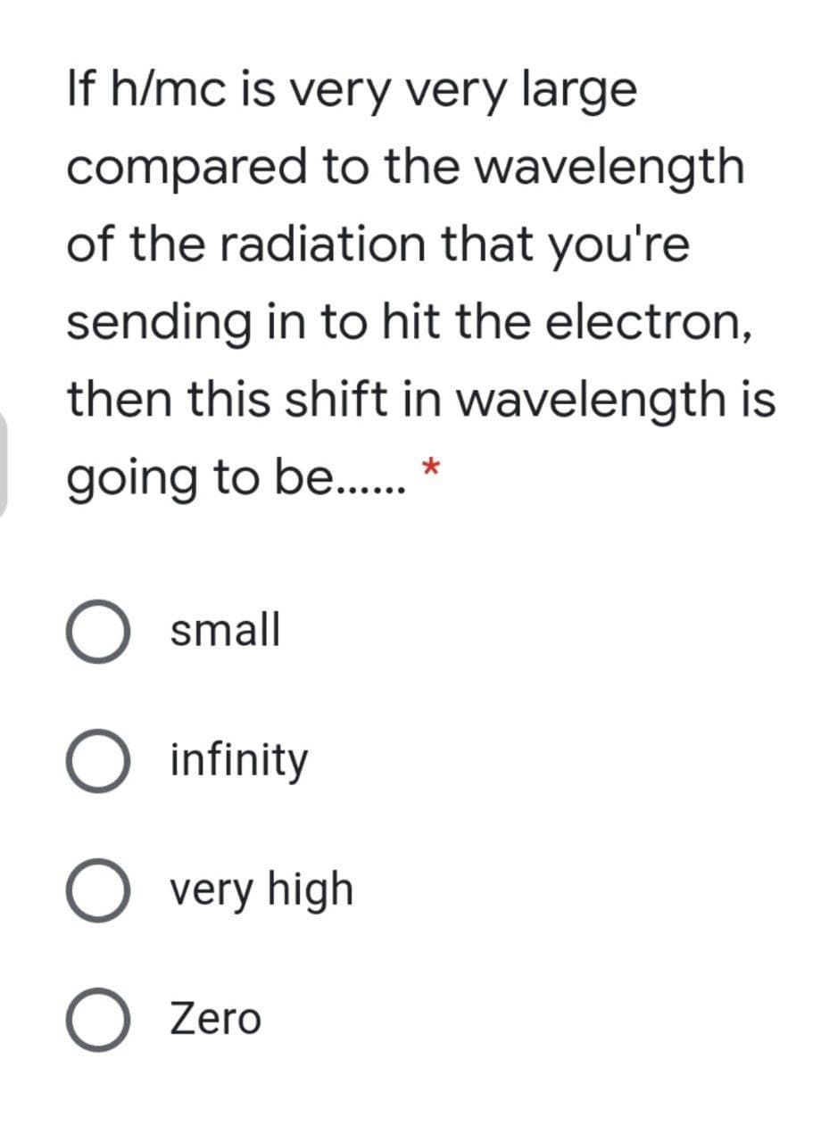 If h/mc is very very large
compared to the wavelength
of the radiation that you're
sending in to hit the electron,
then this shift in wavelength is
going to be...
small
O infinity
O very high
O Zero
