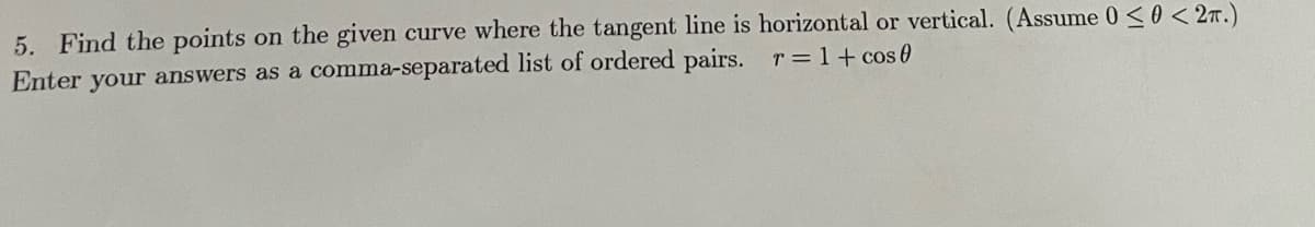 5. Find the points on the given curve where the tangent line is horizontal or vertical. (Assume 0 <0 < 2n.)
Enter your answers as a comma-separated list of ordered pairs.
T = 1+ cos 0
