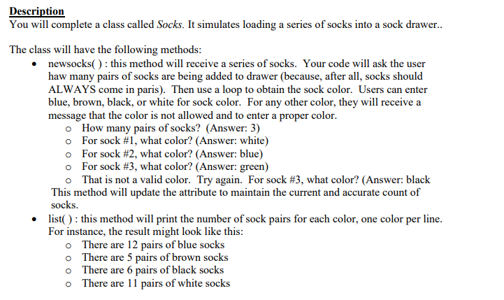 Description
You will complete a class called Socks. It simulates loading a series of socks into a sock drawer..
The class will have the following methods:
newsocks(): this method will receive a series of socks. Your code will ask the user
haw many pairs of socks are being added to drawer (because, after all, socks should
ALWAYS come in paris). Then use a loop to obtain the sock color. Users can enter
blue, brown, black, or white for sock color. For any other color, they will receive a
message that the color is not allowed and to enter a proper color.
o How many pairs of socks? (Answer: 3)
o For sock #1, what color? (Answer: white)
o
For sock #2, what color? (Answer: blue)
o For sock #3, what color? (Answer: green)
o
That is not a valid color. Try again. For sock # 3, what color? (Answer: black
This method will update the attribute to maintain the current and accurate count of
socks.
• list(): this method will print the number of sock pairs for each color, one color per line.
For instance, the result might look like this:
o
o
o
o
There are 12 pairs of blue socks
There are 5 pairs of brown socks
There are 6 pairs of black socks
There are 11 pairs of white socks