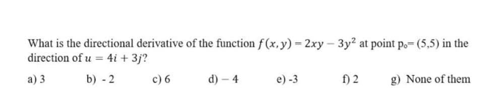 What is the directional derivative of the function f (x, y) = 2xy – 3y2 at point p.= (5,5) in the
direction of u = 4i + 3j?
а) 3
b) - 2
c) 6
d) – 4
e) -3
f) 2
g) None of them
