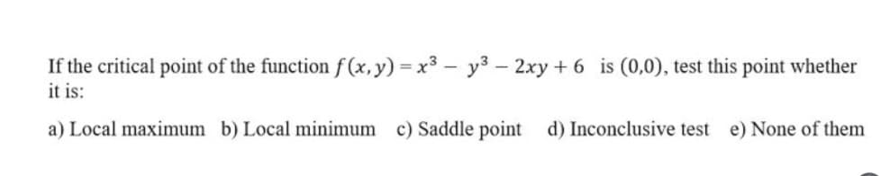 If the critical point of the function f (x,y) = x3 – y3 – 2xy + 6 is (0,0), test this point whether
it is:
a) Local maximum b) Local minimum c) Saddle point d) Inconclusive test e) None of them
