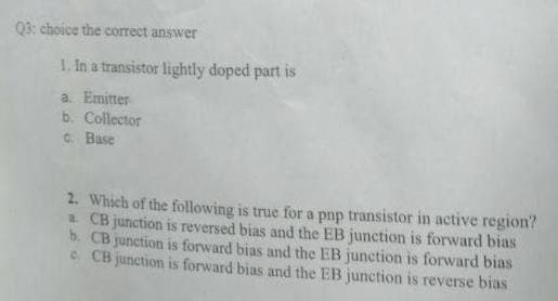 03: choice the correct answer
1. In a transistor lightly doped part is
a. Emitter
b. Collector
C. Base
2. Which of the following is true for a pnp transistor in active region?
a CB junction is reversed bias and the EB junction is forward bias
b. CB junction is forward bias and the EB junction is forward bias
C CB junction is forward bias and the EB junction is reverse bias
