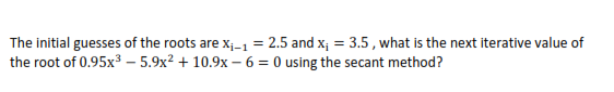 The initial guesses of the roots are x;-1 = 2.5 and x; = 3.5, what is the next iterative value of
the root of 0.95x3 – 5.9x² + 10.9x – 6 = 0 using the secant method?
%3D
