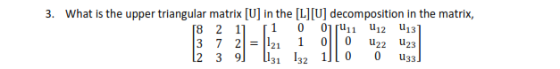 3. What is the upper triangular matrix [U] in the [L][U] decomposition in the matrix,
[8 2 1]
3 7 2 = 121
l2 3 9]
01 ru11
U12 U13]
1
U22 U23
l131 I32
U3.
