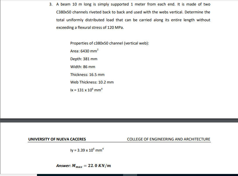 3. A beam 10 m long is simply supported 1 meter from each end. It is made of two
C380x50 channels riveted back to back and used with the webs vertical. Determine the
total uniformly distributed load that can be carried along its entire length without
exceeding a flexural stress of 120 MPa.
Properties of c380x50 channel (vertical web):
Area: 6430 mm?
Depth: 381 mm
Width: 86 mm
Thickness: 16.5 mm
Web Thickness: 10.2 mm
Ix = 131 x 10° mm
UNIVERSITY OF NUEVA CACERES
COLLEGE OF ENGINEERING AND ARCHITECTURE
ly = 3.39 x 10° mm
Answer: Mmax = 22.0 KN/m
тах
