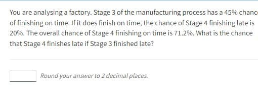 You are analysing a factory. Stage 3 of the manufacturing process has a 45% chance
of finishing on time. If it does finish on time, the chance of Stage 4 finishing late is
20%. The overall chance of Stage 4 finishing on time is 71.2%. What is the chance
that Stage 4 finishes late if Stage 3 finished late?
Round your answer to 2 decimal places.
