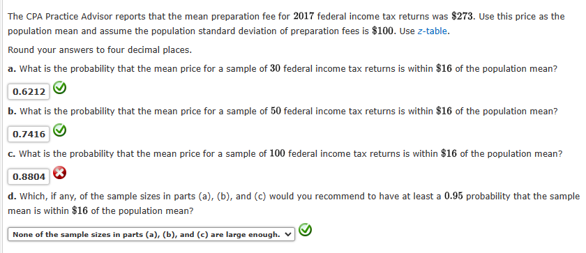 The CPA Practice Advisor reports that the mean preparation fee for 2017 federal income tax returns was $273. Use this price as the
population mean and assume the population standard deviation of preparation fees is $100. Use z-table.
Round your answers to four decimal places.
a. What is the probability that the mean price for a sample of 30 federal income tax returns is within $16 of the population mean?
0.6212
b. What is the probability that the mean price for a sample of 50 federal income tax returns is within $16 of the population mean?
0.7416
c. What is the probability that the mean price for a sample of 100 federal income tax returns is within $16 of the population mean?
0.8804
d. Which, if any, of the sample sizes in parts (a), (b), and (c) would you recommend to have at least a 0.95 probability that the sample
mean is within $16 of the population mean?
None of the sample sizes in parts (a), (b), and (c) are large enough.