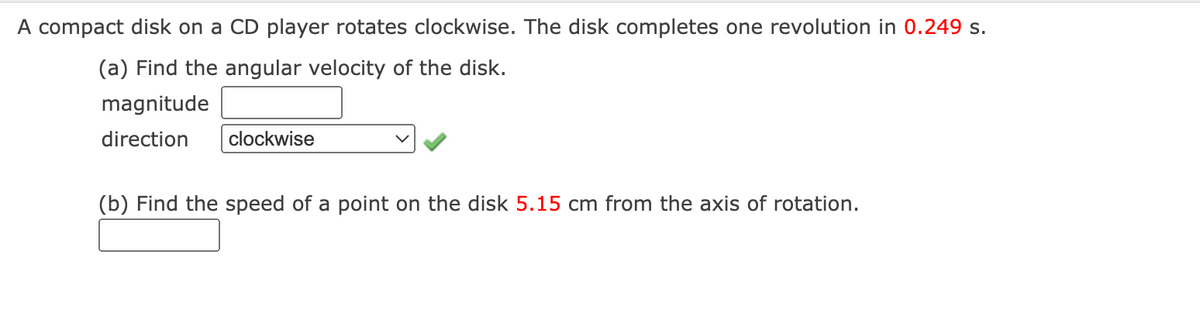 A compact disk on a CD player rotates clockwise. The disk completes one revolution in 0.249 s.
(a) Find the angular velocity of the disk.
magnitude
direction
clockwise
(b) Find the speed of a point on the disk 5.15 cm from the axis of rotation.
