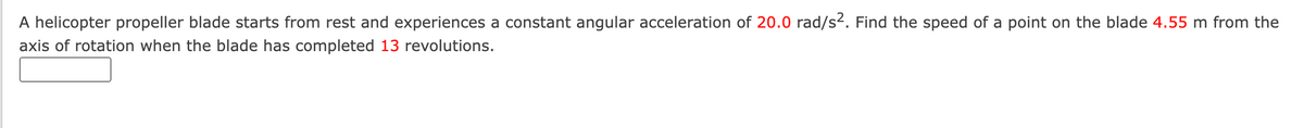 A helicopter propeller blade starts from rest and experiences a constant angular acceleration of 20.0 rad/s2. Find the speed of a point on the blade 4.55 m from the
axis of rotation when the blade has completed 13 revolutions.
