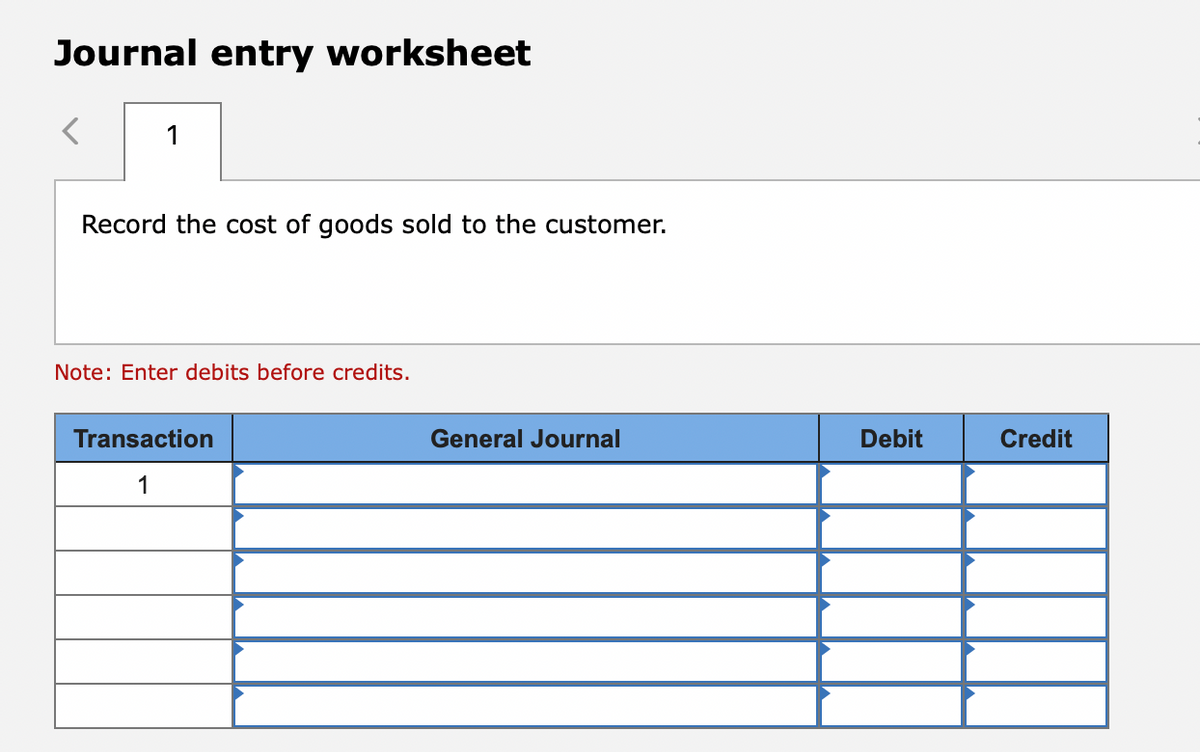 Journal entry worksheet
1
Record the cost of goods sold to the customer.
Note: Enter debits before credits.
Transaction
General Journal
Debit
Credit
1
