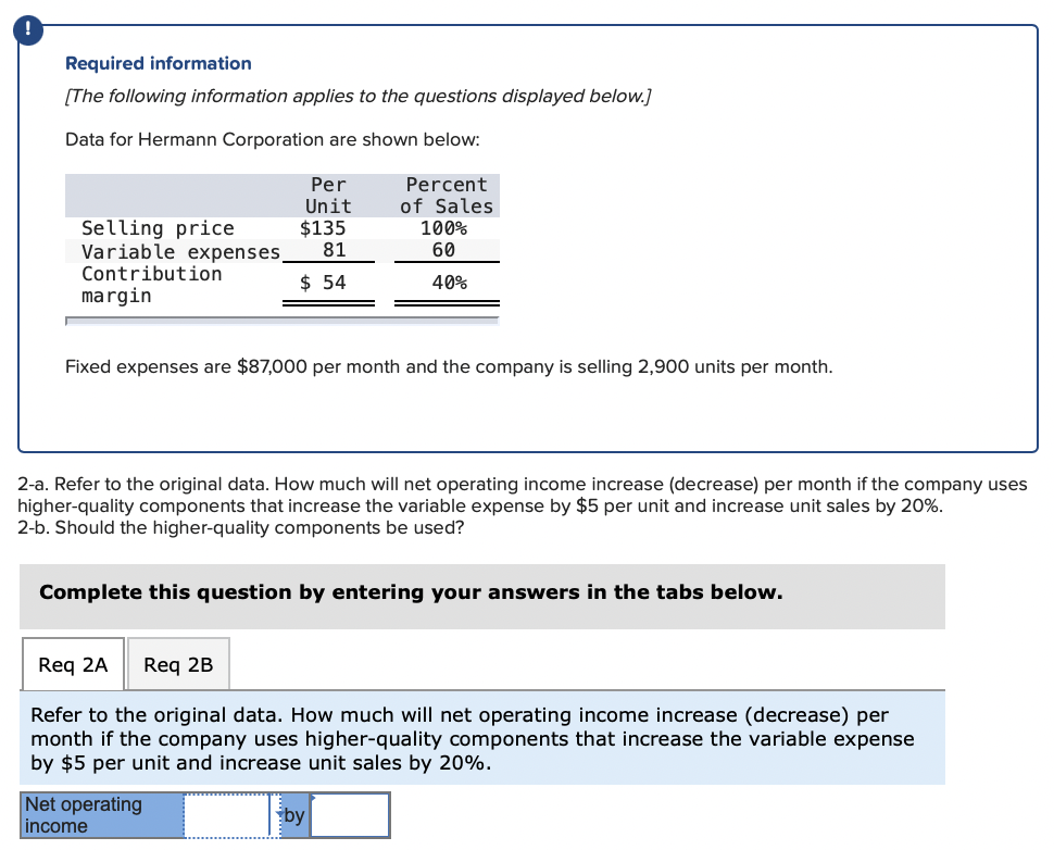 !
Required information
[The following information applies to the questions displayed below.]
Data for Hermann Corporation are shown below:
Per
Unit
$135
81
Percent
of Sales
100%
60
Selling price
Variable expenses
Contribution
$ 54
40%
margin
Fixed expenses are $87,000 per month and the company is selling 2,900 units per month.
2-a. Refer to the original data. How much will net operating income increase (decrease) per month if the company uses
higher-quality components that increase the variable expense by $5 per unit and increase unit sales by 20%.
2-b. Should the higher-quality components be used?
Complete this question by entering your answers in the tabs below.
Req 2A
Req 2B
Refer to the original data. How much will net operating income increase (decrease) per
month if the company uses higher-quality components that increase the variable expense
by $5 per unit and increase unit sales by 20%.
Net operating
income
by
