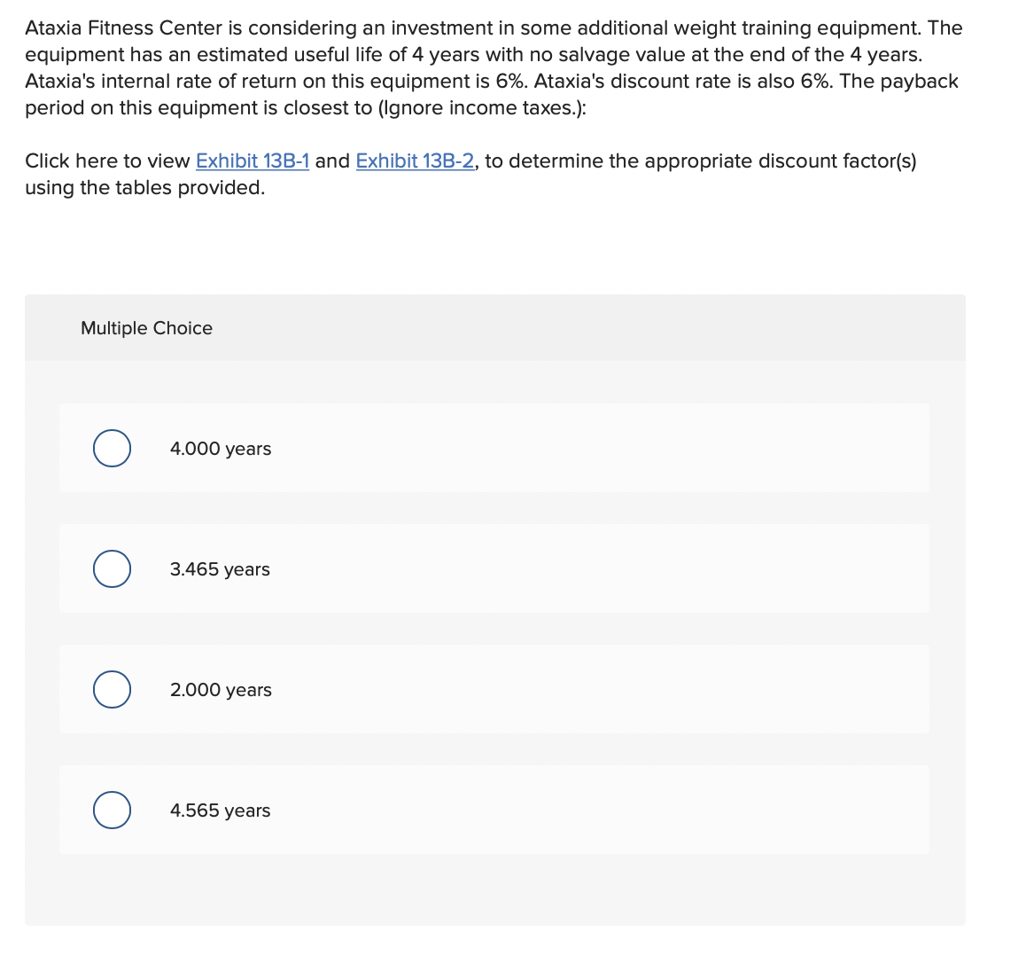 Ataxia Fitness Center is considering an investment in some additional weight training equipment. The
equipment has an estimated useful life of 4 years with no salvage value at the end of the 4 years.
Ataxia's internal rate of return on this equipment is 6%. Ataxia's discount rate is also 6%. The payback
period on this equipment is closest to (Ignore income taxes.):
Click here to view Exhibit 13B-1 and Exhibit 13B-2, to determine the appropriate discount factor(s)
using the tables provided.
Multiple Choice
4.000 years
3.465 years
2.000 years
4.565 years
