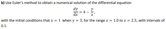 b) Use Euler's method to obtain a numerical solution of the differential equation
dy
y
= 4
dx
with the initial conditions that x = 1 when y
3, for the range x = 1.0 to x = 2.5, with intervals of
0.1.
