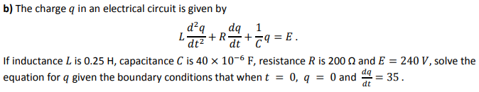 b) The charge q in an electrical circuit is given by
d²q
dq
'dt? +R+79 = E .
If inductance L is 0.25 H, capacitance C is 40 × 10-6 F, resistance R is 200 N and E = 240 V , solve the
equation for q given the boundary conditions that whent = 0, q = 0 and = 35.
1
dq
dt
