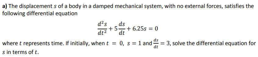 a) The displacement s of a body in a damped mechanical system, with no external forces, satisfies the
following differential equation
d²s
ds
+ 5=+ 6.25s = 0
dt
dt2
ds
where t represents time. If initially, when t = 0, s = 1 and-
s in terms of t.
= 3, solve the differential equation for
dt
