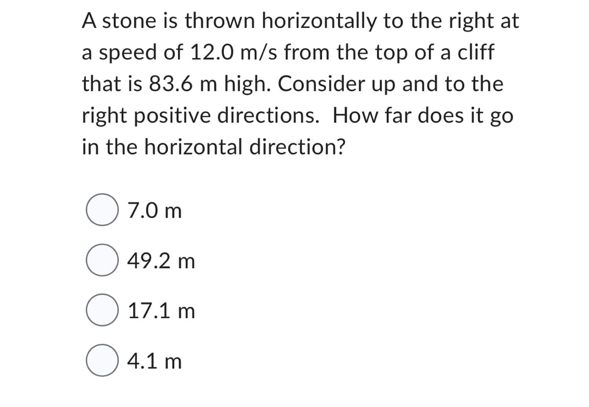 A stone is thrown horizontally to the right at
a speed of 12.0 m/s from the top of a cliff
that is 83.6 m high. Consider up and to the
right positive directions. How far does it go
in the horizontal direction?
7.0 m
49.2 m
17.1 m
4.1 m