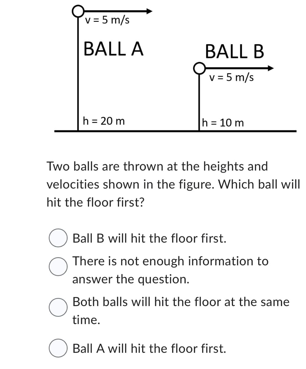 v = 5 m/s
BALL A
h = 20 m
BALL B
v = 5 m/s
h = 10 m
Two balls are thrown at the heights and
velocities shown in the figure. Which ball will
hit the floor first?
Ball B will hit the floor first.
There is not enough information to
answer the question.
Both balls will hit the floor at the same
time.
Ball A will hit the floor first.