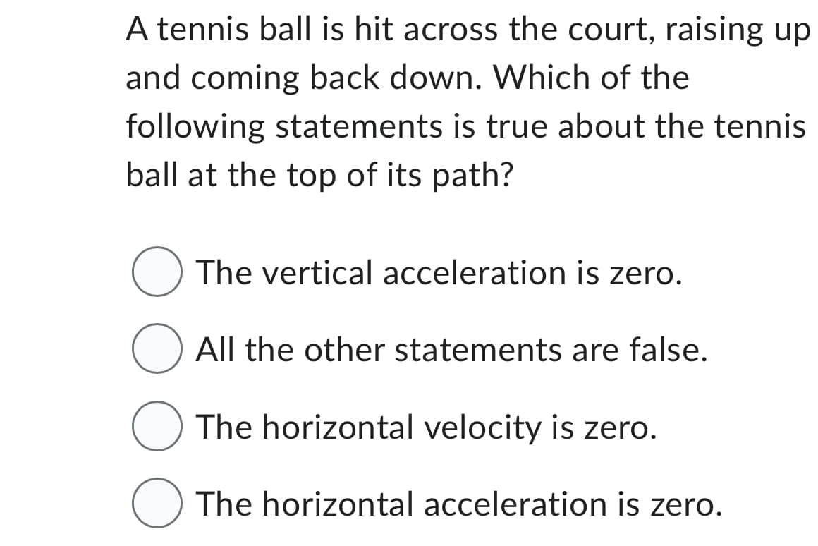 A tennis ball is hit across the court, raising up
and coming back down. Which of the
following statements is true about the tennis
ball at the top of its path?
The vertical acceleration is zero.
O All the other statements are false.
The horizontal velocity is zero.
O The horizontal acceleration is zero.