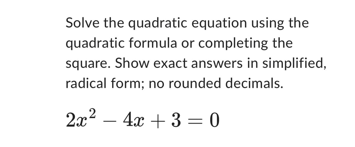 Solve the quadratic equation using the
quadratic formula or completing the
square. Show exact answers in simplified,
radical form; no rounded decimals.
2x² - 4x + 3 = 0