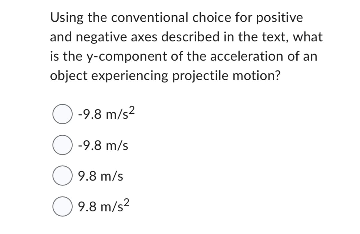 Using the conventional choice for positive
and negative axes described in the text, what
is the y-component of the acceleration of an
object experiencing projectile motion?
-9.8 m/s²
O-9.8 m/s
9.8 m/s
9.8 m/s²