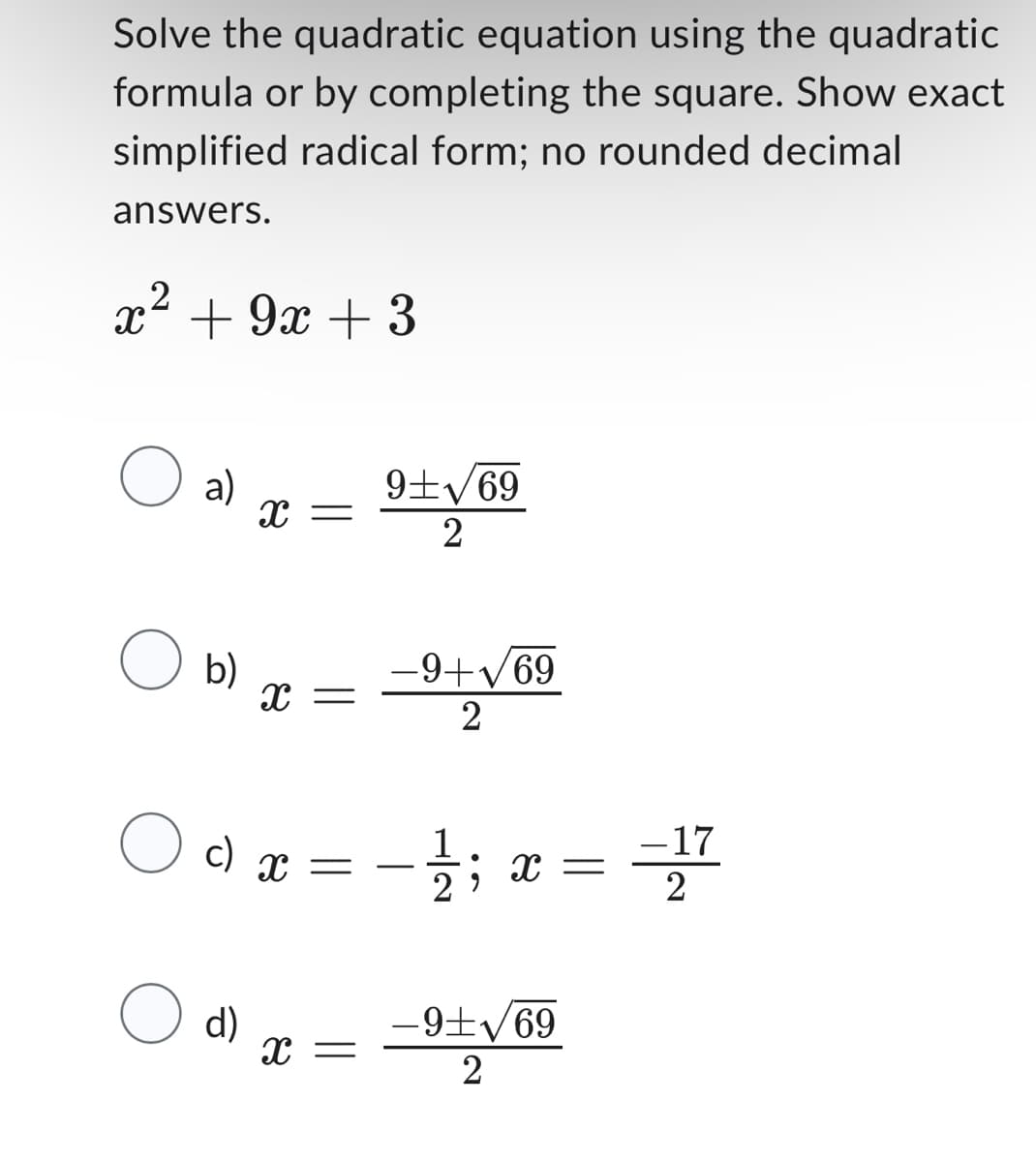 Solve the quadratic equation using the quadratic
formula or by completing the square. Show exact
simplified radical form; no rounded decimal
answers.
2
x² +9x +3
O a)
O b)
X =
X =
O c) x
O d) x
=
X =
9+√69
2
-9+√69
2
1
X =
−9+√69
2
-17