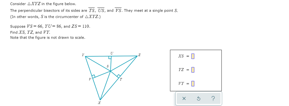 Consider AXYZ in the figure below.
The perpendicular bisectors of its sides are TS, US, and VS. They meet at a single point S.
(In other words, S is the circumcenter of AXYZ.)
Suppose VS = 66, YU= 86, and ZS= 110.
Find XS, YZ, and VY.
Note that the figure is not drawn to scale.
XS
YZ
T
VÝ =
||
