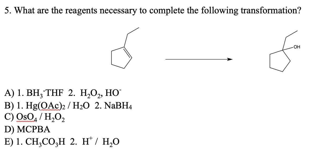 5. What are the reagents necessary to complete the following transformation?
A) 1. BH, THF 2. H₂O₂, HO
B) 1. Hg(OAc)2 / H₂O 2. NaBH4
C) OsO4 / H₂O₂
D) MCPBA
E) 1. CH₂CO3H 2. HT/ H₂O
OH