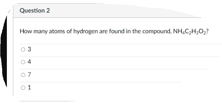 Question 2
How many atoms of hydrogen are found in the compound, NHĄC2H3O2?
3
4
0 7
O 1
