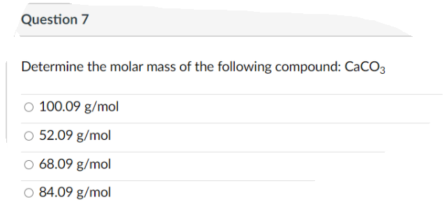 Question 7
Determine the molar mass of the following compound: CaCO3
O 100.09 g/mol
O 52.09 g/mol
O 68.09 g/mol
O 84.09 g/mol
