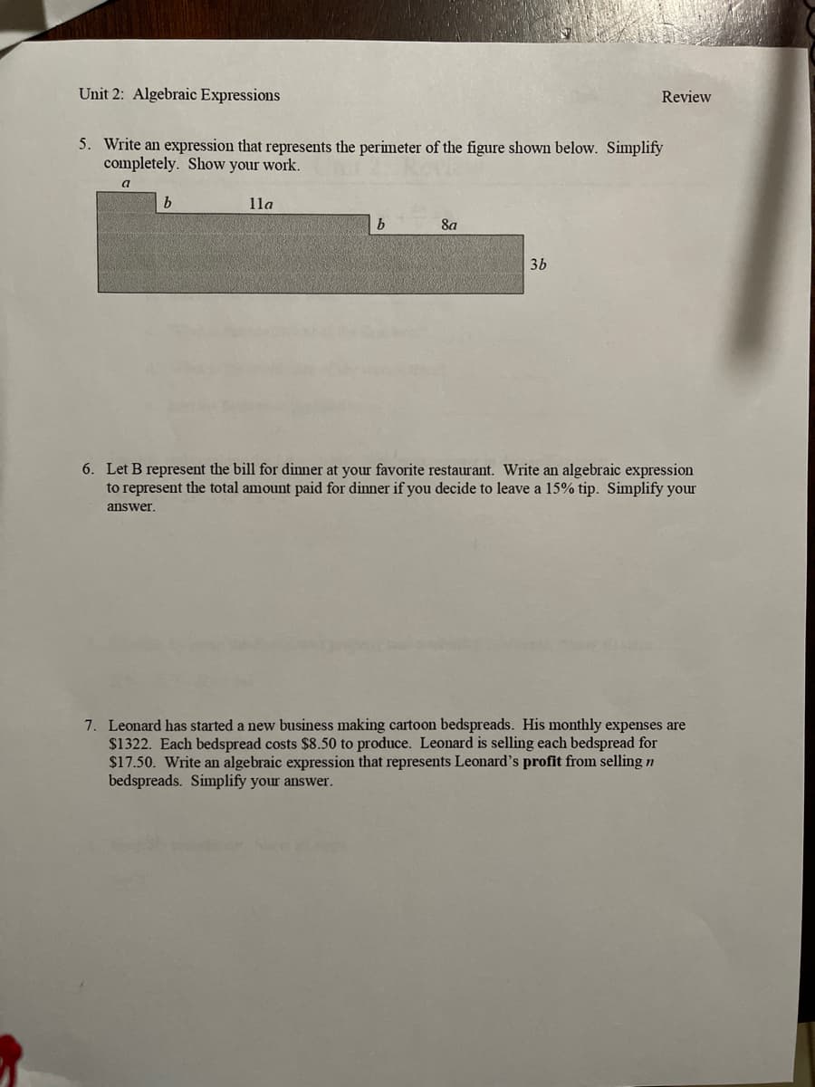 Unit 2: Algebraic Expressions
Review
5. Write an expression that represents the perimeter of the figure shown below. Simplify
completely. Show your work.
a
b
lla
b
8a
3b
6. Let B represent the bill for dinner at your favorite restaurant. Write an algebraic expression
to represent the total amount paid for dinner if you decide to leave a 15% tip. Simplify your
answer.
7. Leonard has started a new business making cartoon bedspreads. His monthly expenses are
$1322. Each bedspread costs $8.50 to produce. Leonard is selling each bedspread for
$17.50. Write an algebraic expression that represents Leonard's profit from selling n
bedspreads. Simplify your answer.
