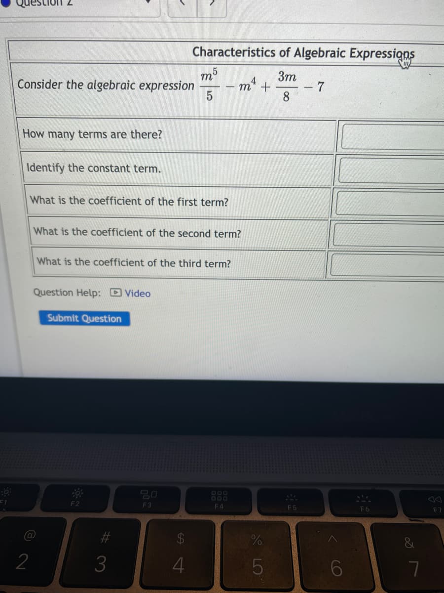 F1
Characteristics of Algebraic Expressions
m5
3m
Consider the algebraic expression
4
m² +
7
5
8
How many terms are there?
Identify the constant term.
What is the coefficient of the first term?
What is the coefficient of the second term?
What is the coefficient of the third term?
Question Help: Video
Submit Question
F2
@
2
#3
3
20
F3
S4
4
F4
%
5
F5
(O)
6
F6
&
7
F7