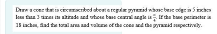 Draw a cone that is circumscribed about a regular pyramid whose base edge is 5 inches
less than 3 times its altitude and whose base central angle is . If the base perimeter is
18 inches, find the total area and volume of the cone and the pyramid respectively.
