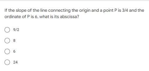 If the slope of the line connecting the origin and a point P is 3/4 and the
ordinate of P is 6, what is its abscissa?
9/2
8
6
24