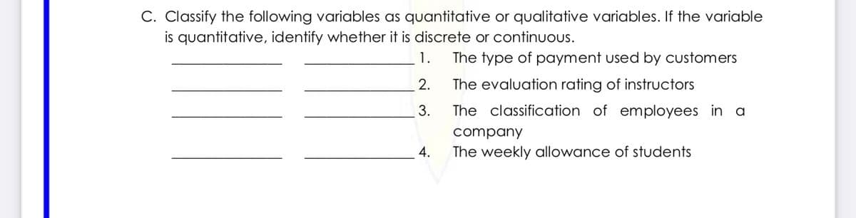 C. Classify the following variables as quantitative or qualitative variables. If the variable
is quantitative, identify whether it is discrete or continuous.
1.
The type of payment used by customers
2.
The evaluation rating of instructors
3.
The classification of employees in a
company
4.
The weekly allowance of students
