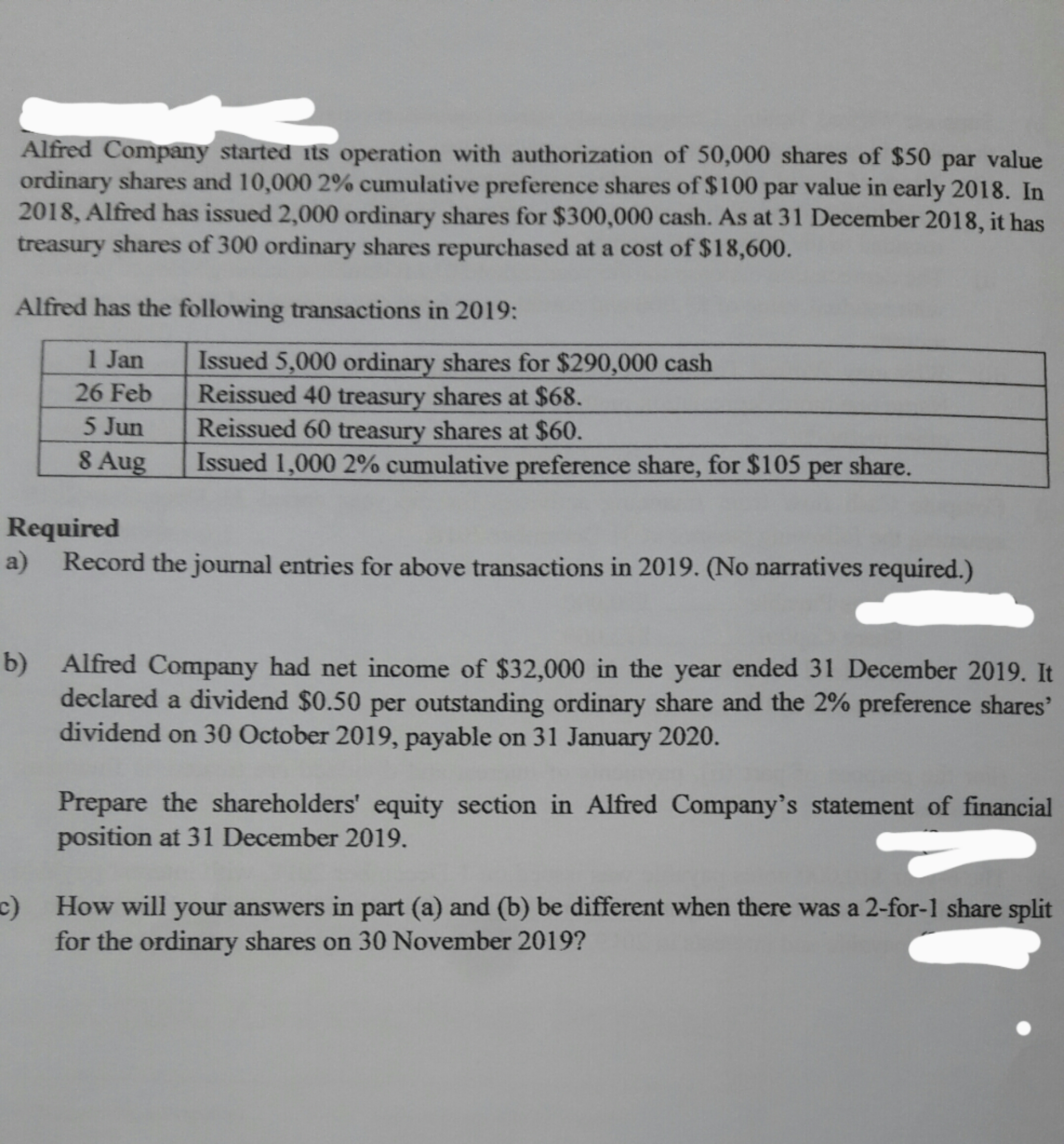 Alfred Company started its operation with authorization of 50,000 shares of $50 par value
ordinary shares and 10,000 2% cumulative preference shares of $100 par value in early 2018. In
2018, Alfred has issued 2,000 ordinary shares for $300,000 cash. As at 31 December 2018, it has
treasury shares of 300 ordinary shares repurchased at a cost of $18,600.
Alfred has the following transactions in 2019:
1 Jan
Issued 5,000 ordinary shares for $290,000 cash
Reissued 40 treasury shares at $68.
Reissued 60 treasury shares at $60.
Issued 1,000 2% cumulative preference share, for $105 per share.
26 Feb
5 Jun
8 Aug
Required
a) Record the journal entries for above transactions in 2019. (No narratives required.)
b) Alfred Company had net income of $32,000 in the year ended 31 December 2019. It
declared a dividend $0.50 per outstanding ordinary share and the 2% preference shares'
dividend on 30 October 2019, payable on 31 January 2020.
Prepare the shareholders' equity section in Alfred Company's statement of financial
position at 31 December 2019.
c)
How will your answers in part (a) and (b) be different when there was a 2-for-1 share split
for the ordinary shares on 30 November 2019?
