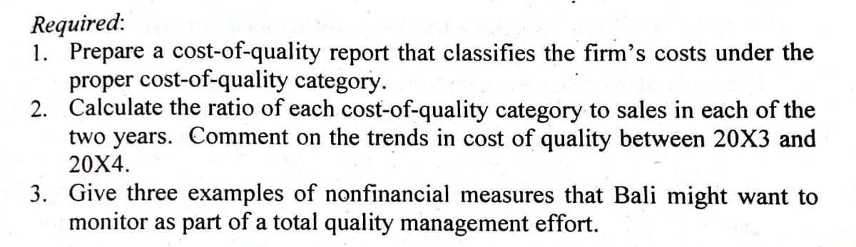 Required:
1. Prepare a cost-of-quality report that classifies the firm's costs under the
proper cost-of-quality category.
2. Calculate the ratio of each cost-of-quality category to sales in each of the
two years. Comment on the trends in cost of quality between 20X3 and
20X4.
3. Give three examples of nonfinancial measures that Bali might want to
monitor as part of a total quality management effort.
