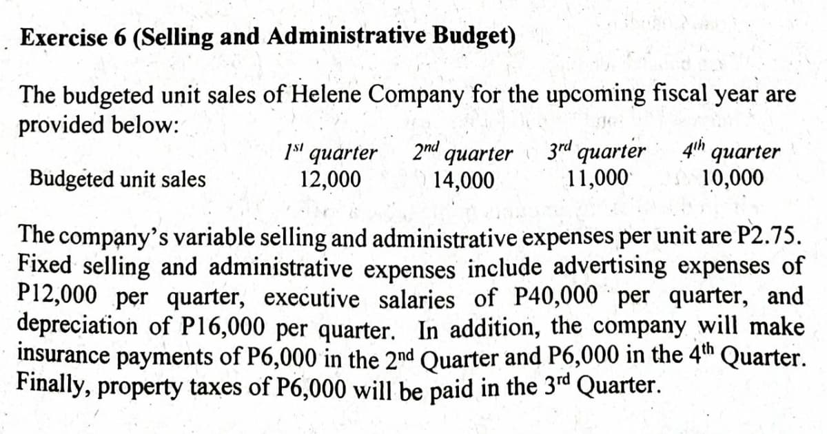 Exercise 6 (Selling and Administrative Budget)
The budgeted unit sales of Helene Company for the upcoming fiscal year are
provided below:
3rd quarter
11,000
4th
quarter
1s' quarter
12,000
2nd quarter
14,000
Budgeted unit sales
10,000
The company's variable selling and administrative expenses per unit are P2.75.
Fixed selling and administrative expenses include advertising expenses of
P12,000 per quarter, executive salaries of P40,000 per quarter, and
depreciation of P16,000 per quarter. In addition, the company will make
insurance payments of P6,000 in the 2nd Quarter and P6,000 in the 4th Quarter.
Finally, property taxes of P6,000 will be paid in the 3rd Quarter.
