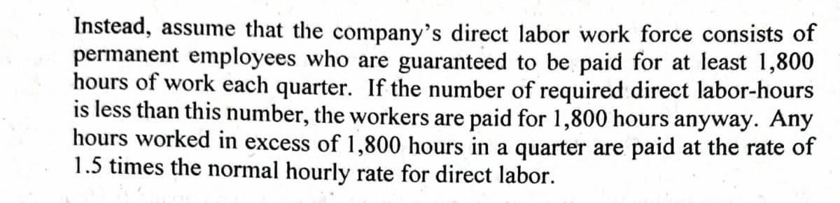 Instead, assume that the company's direct labor work force consists of
permanent employees who are guaranteed to be paid for at least 1,800
hours of work each quarter. If the number of required direct labor-hours
is less than this number, the workers are paid for 1,800 hours anyway. Any
hours worked in excess of 1,800 hours in a quarter are paid at the rate of
1.5 times the normal hourly rate for direct labor.
