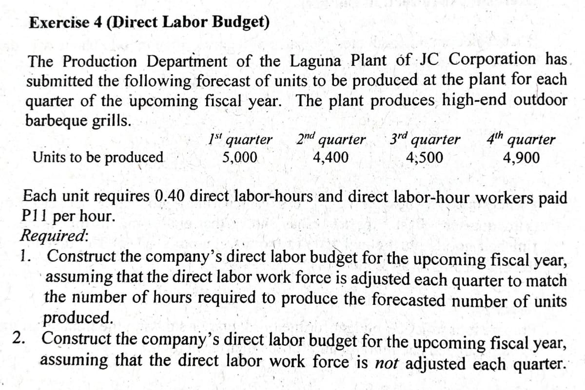 Exercise 4 (Direct Labor Budget)
The Production Department of the Laguna Plant óf JC Corporation has.
submitted the following forecast of units to be produced at the plant for each
quarter of the upcoming fiscal year. The plant produces high-end outdoor
barbeque grills.
1s' quarter
5,000
2nd quarter
4,400
3rd quarter
4;500
4th quarter
4,900
Units to be produced
Each unit requires 0.40 direct labor-hours and direct labor-hour workers paid
P11 per hour.
Required:
1. Construct the company's direct labor budget for the upcoming fiscal year,
· assuming that the direct labor work force is adjusted each quarter to match
the number of hours required to produce the forecasted number of units
produced.
2. Construct the company's direct labor budget for the upcoming fiscal year,
assuming that the direct labor work force is not adjusted each quarter.
