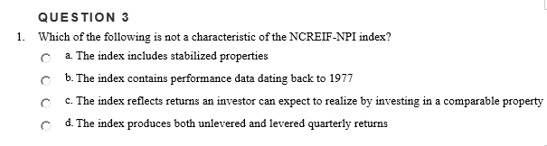 QUESTION 3
1. Which of the following is not a characteristic of the NCREIF-NPI index?
a. The index includes stabilized properties
b. The index contains performance data dating back to 1977
c. The index reflects returns an investor can expect to realize by investing in a comparable property
d. The index produces both unlevered and levered quarterly returns
