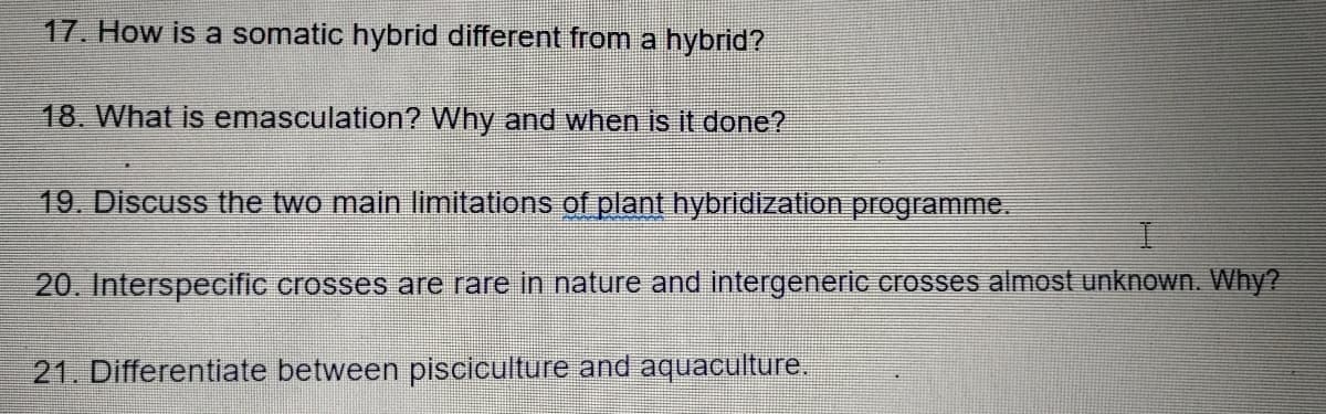 17. How is a somatic hybrid different from a hybrid?
18. What is emasculation? Why and when is it done?
19. Discuss the two main limitations of plant hybridization programme.
20. Interspecific crosses are rare in nature and intergeneric crosses almost unknown. Why?
21. Differentiate between pisciculture and aquaculture.

