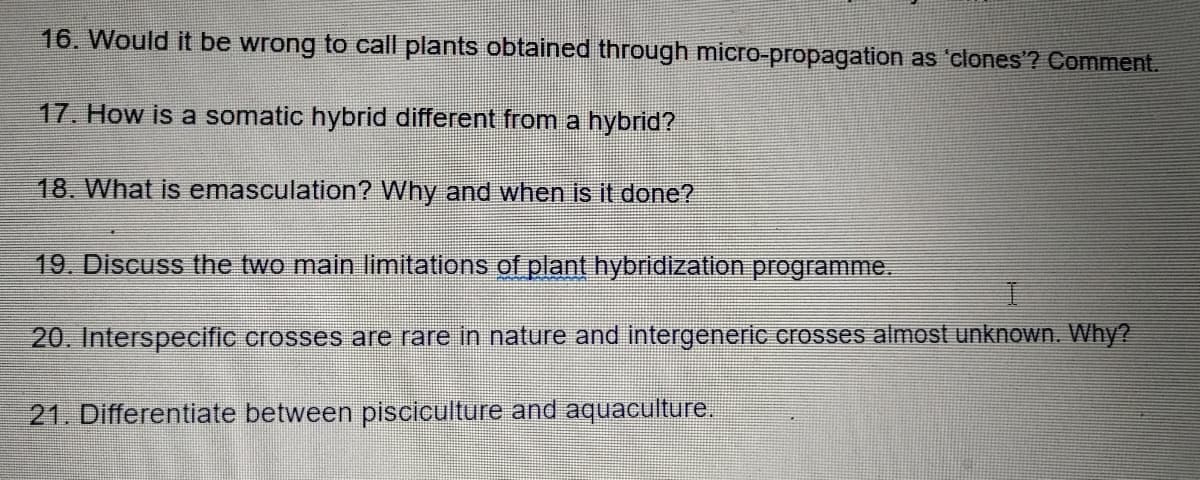 16. Would it be wrong to call plants obtained through micro-propagation as 'clones'? Comment.
17. How is a somatic hybrid different from a hybrid?
18. What is emasculation? Why and when is it done?
19. Discuss the two main limitations of plant hybridization programme.
20. Interspecific crosses are rare in nature and intergeneric crosses almost unknown. Why?
21. Differentiate between pisciculture and aquaculture.

