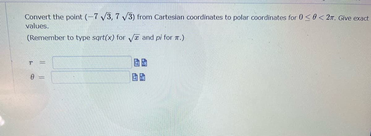 Convert the point (-7 V3, 7 V3) from Cartesian coordinates to polar coordinates for 0 <0 < 2n. Give exact
values.
(Remember to type sqrt(x) for Va and pi for 7.)
