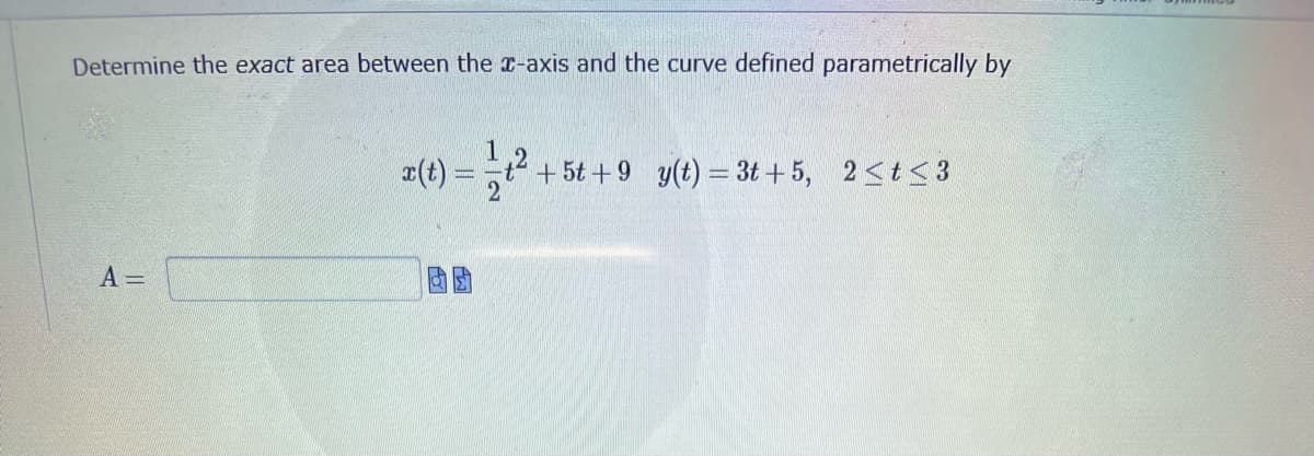 Determine the exact area between the x-axis and the curve defined parametrically by
2
x(t) = - +².
t² + 5t+9 y(t) = 3t+5, 2≤t≤3
A =