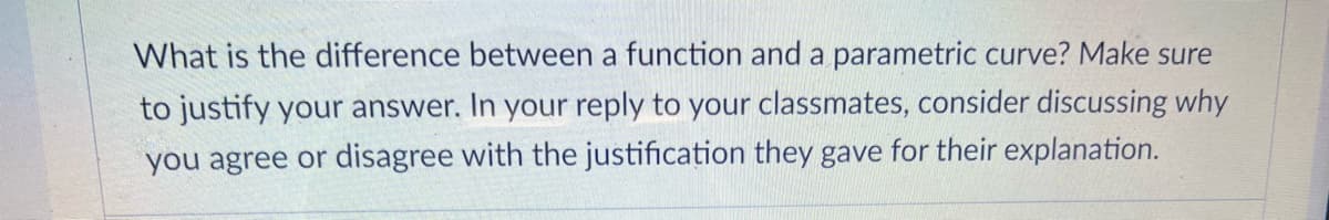 What is the difference between a function and a parametric curve? Make sure
to justify your answer. In your reply to your classmates, consider discussing why
you agree or disagree with the justification they gave for their explanation.
