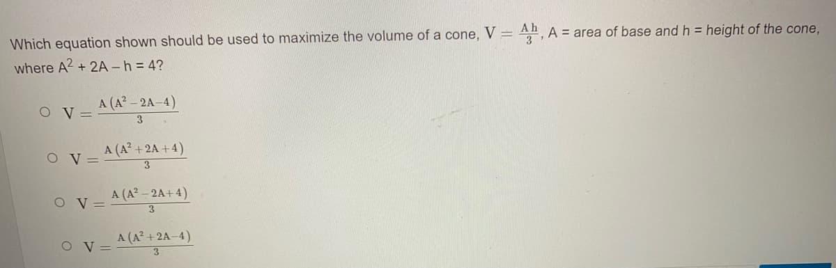 Which equation shown should be used to maximize the volume of a cone, V = An, A = area of base and h = height of the cone,
where A2 + 2A -h = 4?
A (A- 2A-4)
O V =
3
O V =
A (A +2A +4)
A (A? - 2A+4)
3
O V =
A (A? +2A-4)
O V =
