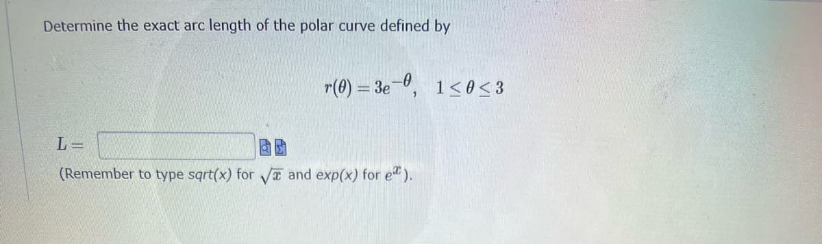 Determine the exact arc length of the polar curve defined by
L=
(Remember to type sqrt(x) for √ and exp(x) for e*).
r(0) = 3e-0, 1 ≤ 0 ≤ 3