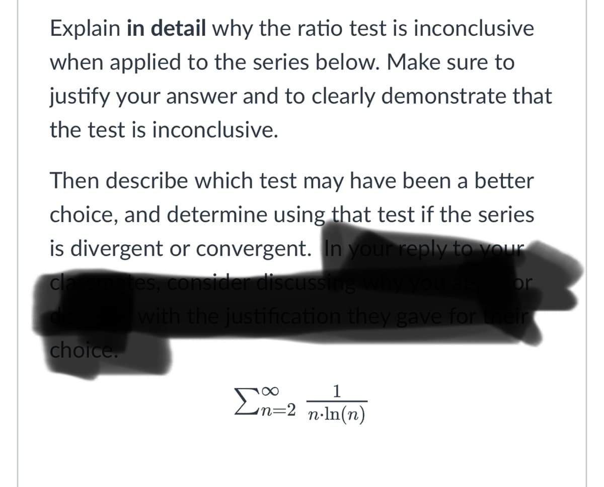 Explain in detail why the ratio test is inconclusive
when applied to the series below. Make sure to
justify your answer and to clearly demonstrate that
the test is inconclusive.
Then describe which test may have been a better
choice, and determine using that test if the series
is divergent or convergent. In your reply to vOur
consider discussing why
with the justification they gave for
or
choice.
Σ
1
E
n=2 n•ln(n)
