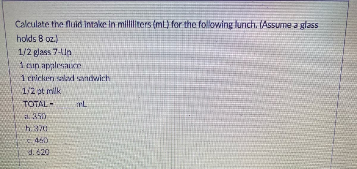 Calculate the fluid intake in milliliters (mL) for the following lunch. (Assume a glass
holds 8 oz.)
1/2 glass 7-Up
1 cup applesauce
1 chicken salad sandwich
1/2 pt milk
TOTAL =
mL
a. 350
b. 370
C. 460
d. 620
